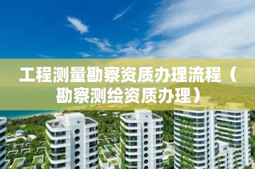 工程測量勘察資質(zhì)辦理流程（勘察測繪資質(zhì)辦理）