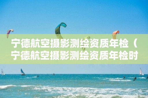 寧德航空攝影測(cè)繪資質(zhì)年檢（寧德航空攝影測(cè)繪資質(zhì)年檢時(shí)間）