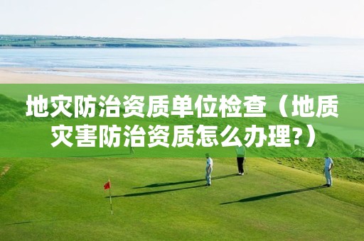地災防治資質單位檢查（地質災害防治資質怎么辦理?）