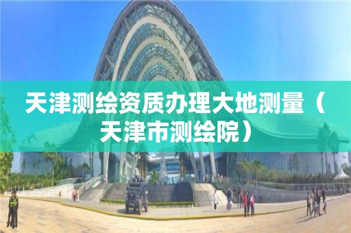 天津測繪資質(zhì)辦理大地測量（天津市測繪院）