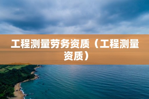 工程測(cè)量勞務(wù)資質(zhì)（工程測(cè)量 資質(zhì)）