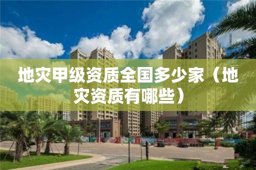 地災(zāi)甲級資質(zhì)全國多少家（地災(zāi)資質(zhì)有哪些）