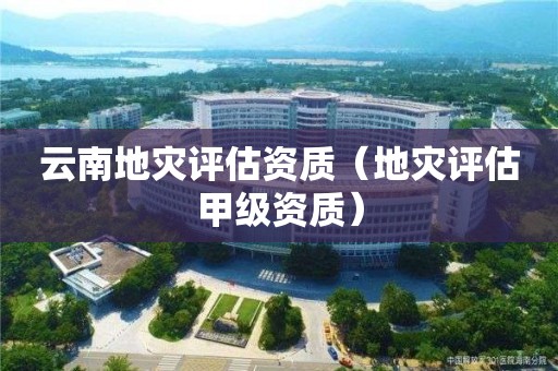 云南地災(zāi)評(píng)估資質(zhì)（地災(zāi)評(píng)估甲級(jí)資質(zhì)）