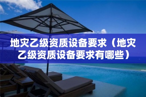 地災(zāi)乙級(jí)資質(zhì)設(shè)備要求（地災(zāi)乙級(jí)資質(zhì)設(shè)備要求有哪些）