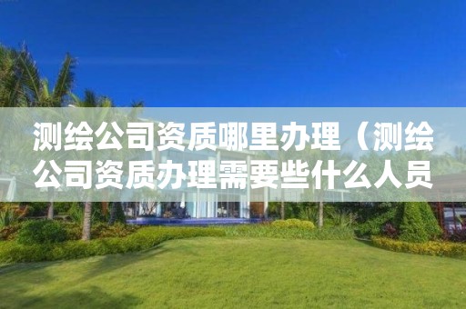 測(cè)繪公司資質(zhì)哪里辦理（測(cè)繪公司資質(zhì)辦理需要些什么人員）