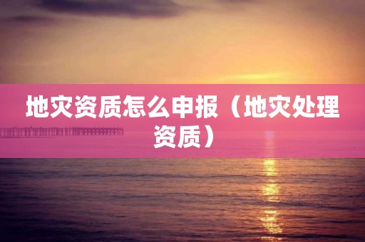 地災(zāi)資質(zhì)怎么申報（地災(zāi)處理資質(zhì)）