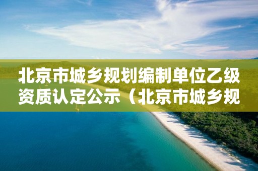 北京市城鄉(xiāng)規(guī)劃編制單位乙級資質(zhì)認(rèn)定公示（北京市城鄉(xiāng)規(guī)劃資質(zhì)延期公告）