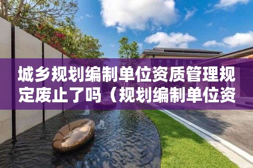 城鄉(xiāng)規(guī)劃編制單位資質(zhì)管理規(guī)定廢止了嗎（規(guī)劃編制單位資質(zhì)管理辦法）