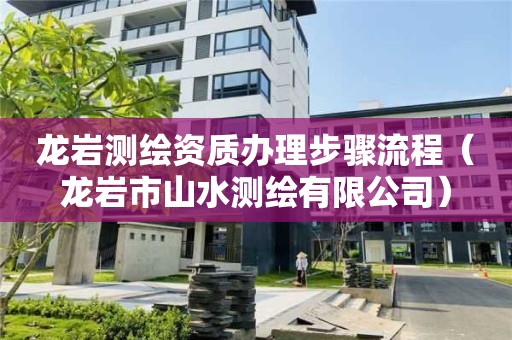 龍巖測繪資質(zhì)辦理步驟流程（龍巖市山水測繪有限公司）