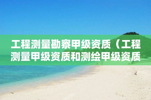 工程測(cè)量勘察甲級(jí)資質(zhì)（工程測(cè)量甲級(jí)資質(zhì)和測(cè)繪甲級(jí)資質(zhì)）