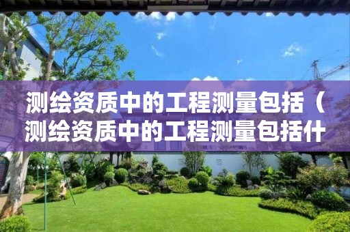 測繪資質(zhì)中的工程測量包括（測繪資質(zhì)中的工程測量包括什么）