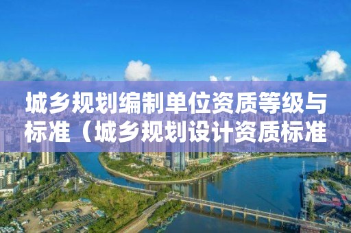 城鄉(xiāng)規(guī)劃編制單位資質(zhì)等級與標(biāo)準（城鄉(xiāng)規(guī)劃設(shè)計資質(zhì)標(biāo)準）