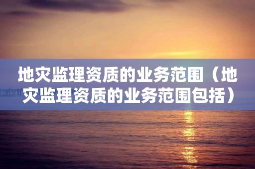 地災監(jiān)理資質的業(yè)務范圍（地災監(jiān)理資質的業(yè)務范圍包括）