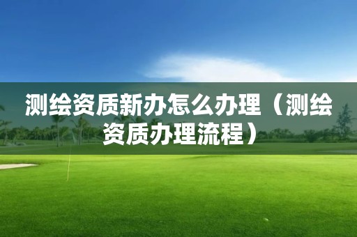 測繪資質新辦怎么辦理（測繪資質辦理流程）