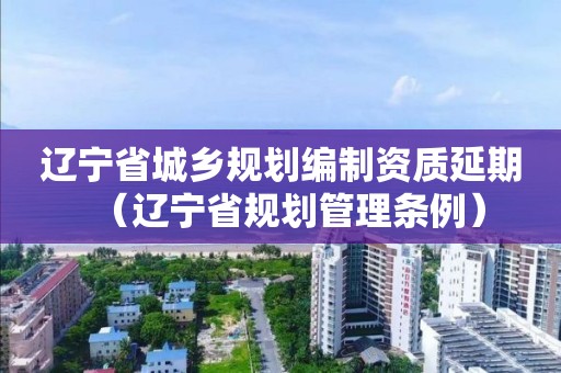 遼寧省城鄉(xiāng)規(guī)劃編制資質(zhì)延期（遼寧省規(guī)劃管理條例）