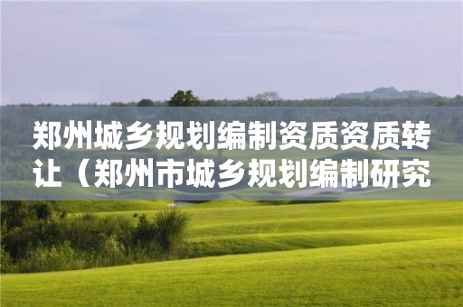 鄭州城鄉(xiāng)規(guī)劃編制資質(zhì)資質(zhì)轉(zhuǎn)讓（鄭州市城鄉(xiāng)規(guī)劃編制研究中心）