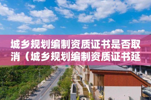 城鄉規劃編制資質證書是否取消（城鄉規劃編制資質證書延期）