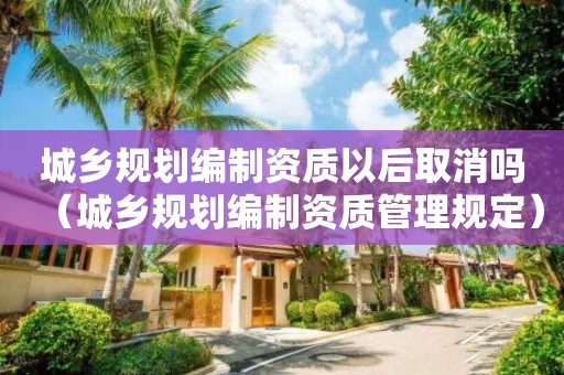 城鄉規劃編制資質以后取消嗎（城鄉規劃編制資質管理規定）