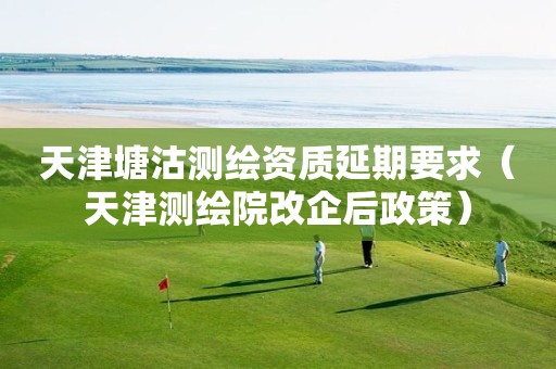 天津塘沽測繪資質延期要求（天津測繪院改企后政策）