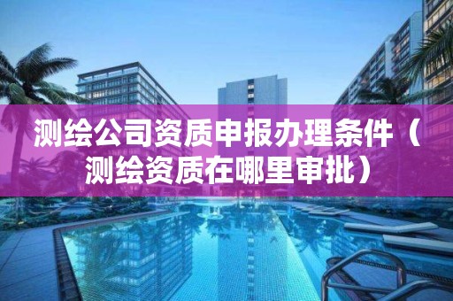 測(cè)繪公司資質(zhì)申報(bào)辦理?xiàng)l件（測(cè)繪資質(zhì)在哪里審批）