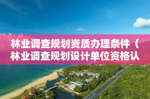 林業(yè)調(diào)查規(guī)劃資質(zhì)辦理?xiàng)l件（林業(yè)調(diào)查規(guī)劃設(shè)計(jì)單位資格認(rèn)證管理規(guī)定）