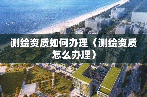 測繪資質(zhì)如何辦理（測繪資質(zhì)怎么辦理）