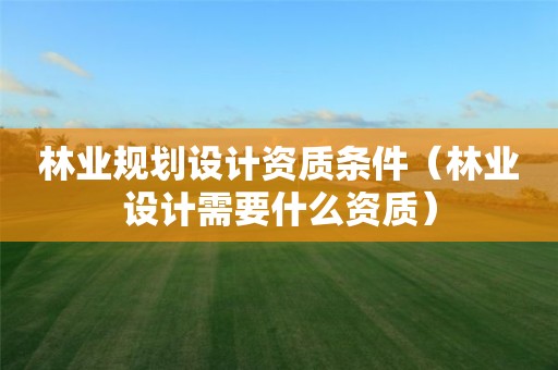 林業規劃設計資質條件（林業設計需要什么資質）