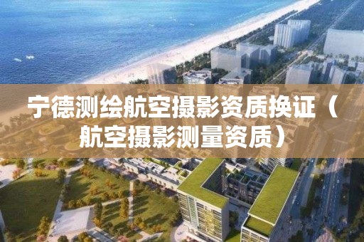 寧德測繪航空攝影資質換證（航空攝影測量資質）