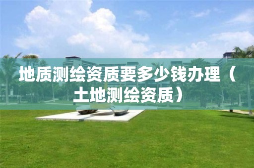 地質(zhì)測(cè)繪資質(zhì)要多少錢辦理（土地測(cè)繪資質(zhì)）