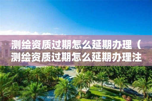 測(cè)繪資質(zhì)過(guò)期怎么延期辦理（測(cè)繪資質(zhì)過(guò)期怎么延期辦理注銷(xiāo)）