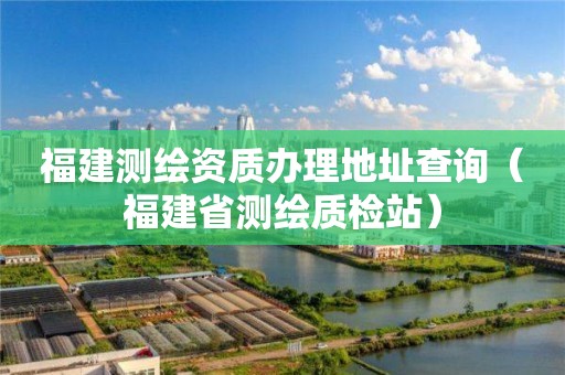 福建測繪資質(zhì)辦理地址查詢（福建省測繪質(zhì)檢站）