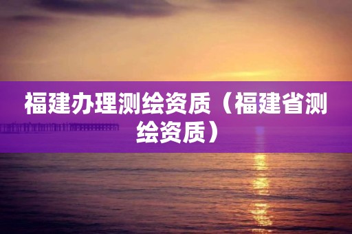 福建辦理測繪資質（福建省測繪資質）