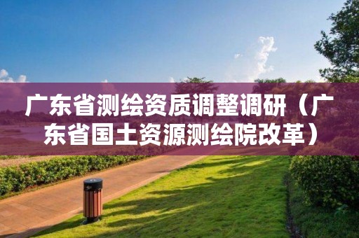 廣東省測(cè)繪資質(zhì)調(diào)整調(diào)研（廣東省國(guó)土資源測(cè)繪院改革）