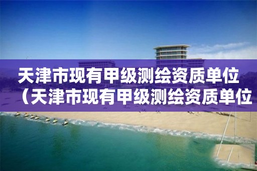 天津市現(xiàn)有甲級測繪資質(zhì)單位（天津市現(xiàn)有甲級測繪資質(zhì)單位名錄）