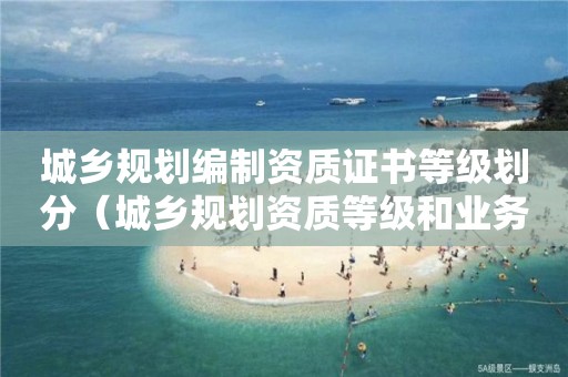 城鄉(xiāng)規(guī)劃編制資質證書等級劃分（城鄉(xiāng)規(guī)劃資質等級和業(yè)務范圍）