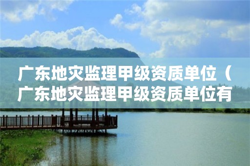 廣東地災(zāi)監(jiān)理甲級(jí)資質(zhì)單位（廣東地災(zāi)監(jiān)理甲級(jí)資質(zhì)單位有哪些）