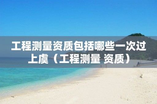 工程測(cè)量資質(zhì)包括哪些一次過(guò)上虞（工程測(cè)量 資質(zhì)）