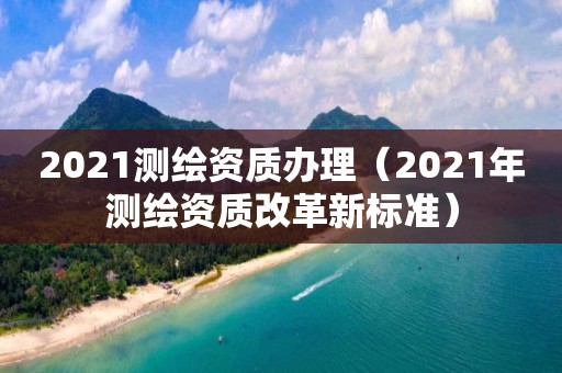 2021測繪資質辦理（2021年測繪資質改革新標準）