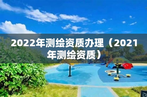 2022年測繪資質辦理（2021年測繪資質）