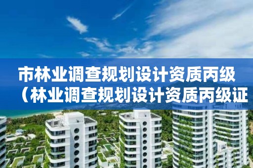 市林業(yè)調(diào)查規(guī)劃設(shè)計(jì)資質(zhì)丙級(jí)（林業(yè)調(diào)查規(guī)劃設(shè)計(jì)資質(zhì)丙級(jí)證書(shū)大概需要多少錢(qián)）
