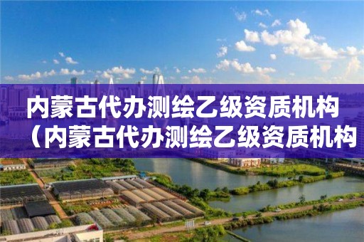 內蒙古代辦測繪乙級資質機構（內蒙古代辦測繪乙級資質機構有哪些）