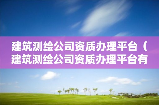 建筑測繪公司資質辦理平臺（建筑測繪公司資質辦理平臺有哪些）