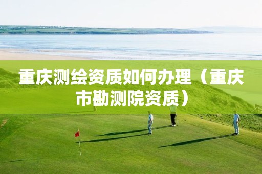 重慶測(cè)繪資質(zhì)如何辦理（重慶市勘測(cè)院資質(zhì)）