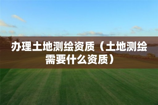 辦理土地測繪資質（土地測繪需要什么資質）