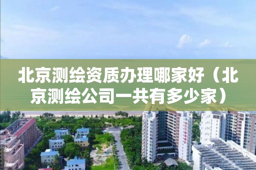北京測繪資質辦理哪家好（北京測繪公司一共有多少家）
