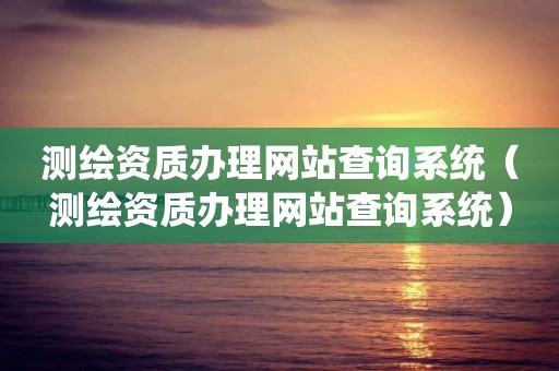 測繪資質辦理網站查詢系統(tǒng)（測繪資質辦理網站查詢系統(tǒng)）