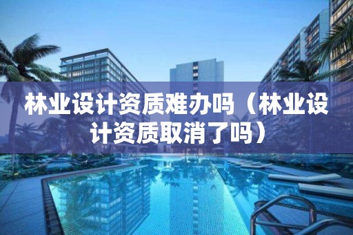 林業(yè)設(shè)計(jì)資質(zhì)難辦嗎（林業(yè)設(shè)計(jì)資質(zhì)取消了嗎）