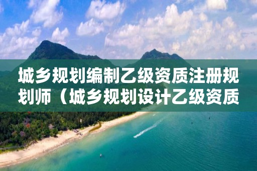城鄉規劃編制乙級資質注冊規劃師（城鄉規劃設計乙級資質）