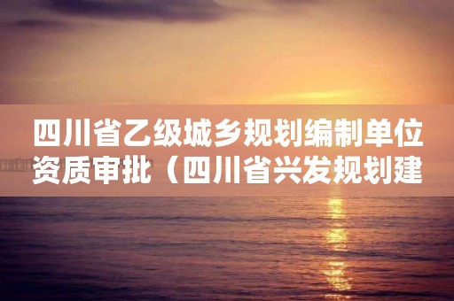 四川省乙級城鄉(xiāng)規(guī)劃編制單位資質(zhì)審批（四川省興發(fā)規(guī)劃建筑設(shè)計有限公司資質(zhì)等級）