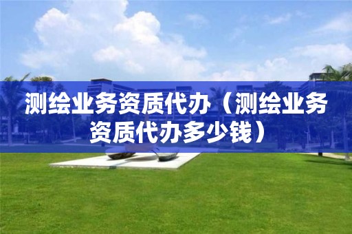 測繪業(yè)務(wù)資質(zhì)代辦（測繪業(yè)務(wù)資質(zhì)代辦多少錢）